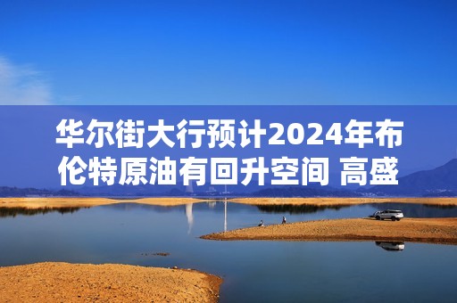 华尔街大行预计2024年布伦特原油有回升空间 高盛最看涨