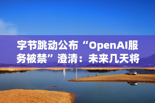 字节跳动公布“OpenAI服务被禁”澄清：未来几天将再次全面排查，确保遵守条款