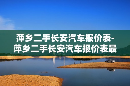 萍乡二手长安汽车报价表-萍乡二手长安汽车报价表最新