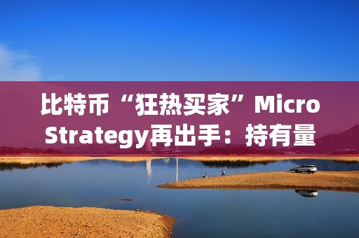 比特币“狂热买家”MicroStrategy再出手：持有量接近总流通的1%