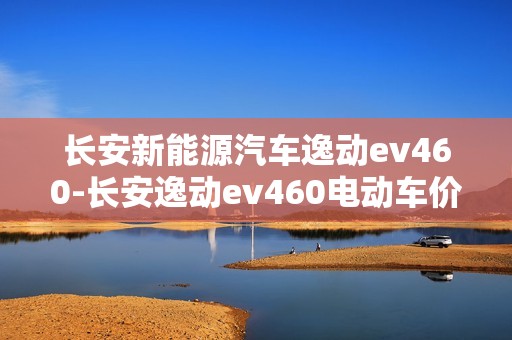 长安新能源汽车逸动ev460-长安逸动ev460电动车价格