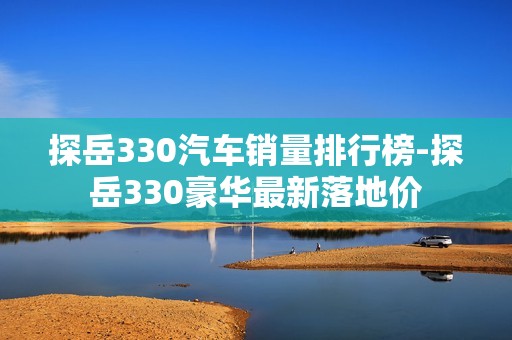 探岳330汽车销量排行榜-探岳330豪华最新落地价