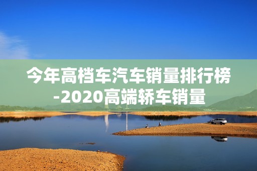 今年高档车汽车销量排行榜-2020高端轿车销量