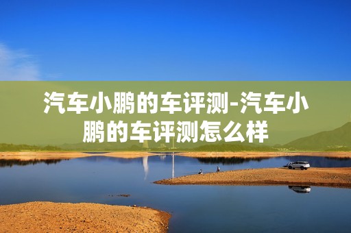 汽车小鹏的车评测-汽车小鹏的车评测怎么样