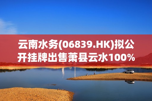 云南水务(06839.HK)拟公开挂牌出售萧县云水100%股权