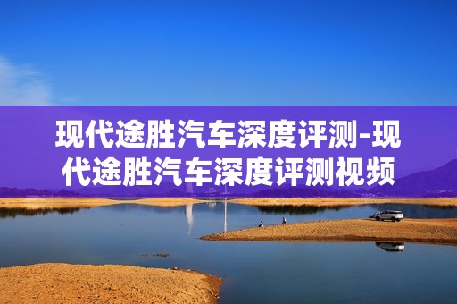 现代途胜汽车深度评测-现代途胜汽车深度评测视频