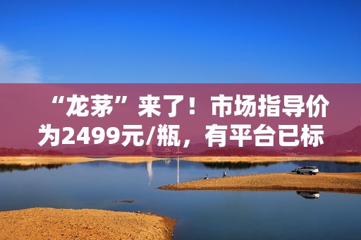 “龙茅”来了！市场指导价为2499元/瓶，有平台已标价5499元/瓶