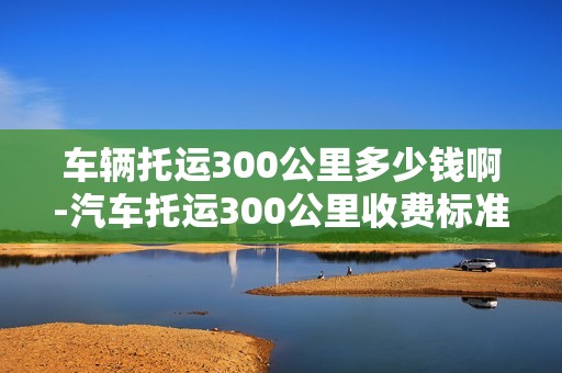 车辆托运300公里多少钱啊-汽车托运300公里收费标准