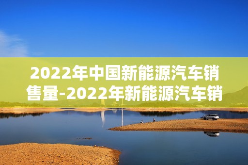 2022年中国新能源汽车销售量-2022年新能源汽车销售量占比