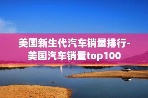 美国新生代汽车销量排行-美国汽车销量top100