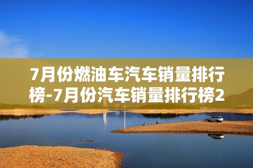 7月份燃油车汽车销量排行榜-7月份汽车销量排行榜2021