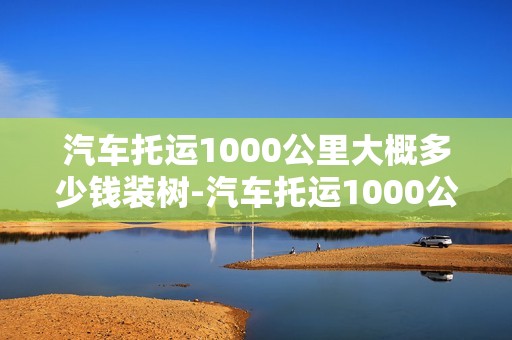 汽车托运1000公里大概多少钱装树-汽车托运1000公里几天