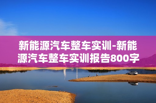 新能源汽车整车实训-新能源汽车整车实训报告800字