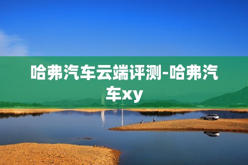 哈弗汽车云端评测-哈弗汽车xy