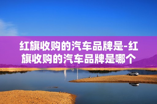 红旗收购的汽车品牌是-红旗收购的汽车品牌是哪个