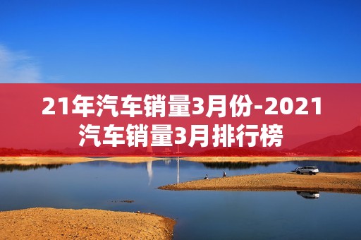 21年汽车销量3月份-2021汽车销量3月排行榜