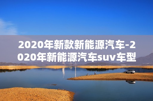 2020年新款新能源汽车-2020年新能源汽车suv车型及价格