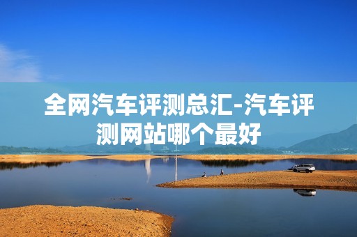 全网汽车评测总汇-汽车评测网站哪个最好