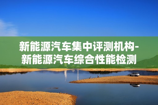 新能源汽车集中评测机构-新能源汽车综合性能检测