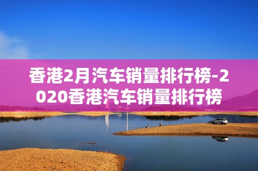 香港2月汽车销量排行榜-2020香港汽车销量排行榜