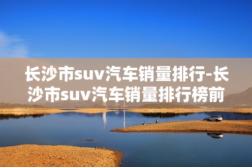 长沙市suv汽车销量排行-长沙市suv汽车销量排行榜前十名