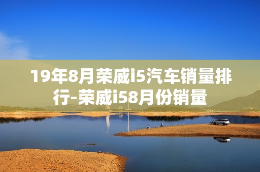 19年8月荣威i5汽车销量排行-荣威i58月份销量