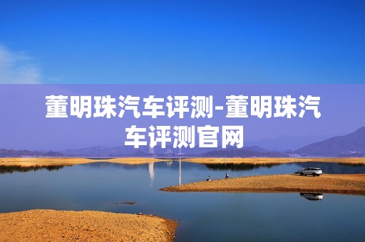 董明珠汽车评测-董明珠汽车评测官网