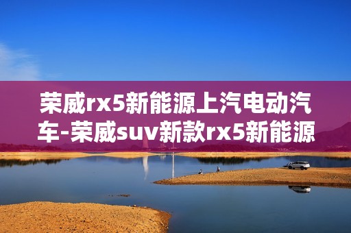 荣威rx5新能源上汽电动汽车-荣威suv新款rx5新能源车