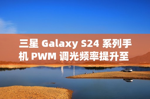 三星 Galaxy S24 系列手机 PWM 调光频率提升至 492Hz，国产手机仍遥遥领先