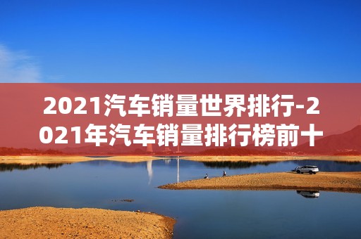 2021汽车销量世界排行-2021年汽车销量排行榜前十名品牌