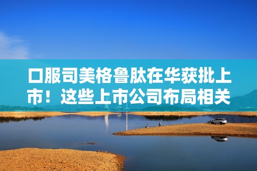 口服司美格鲁肽在华获批上市！这些上市公司布局相关业务