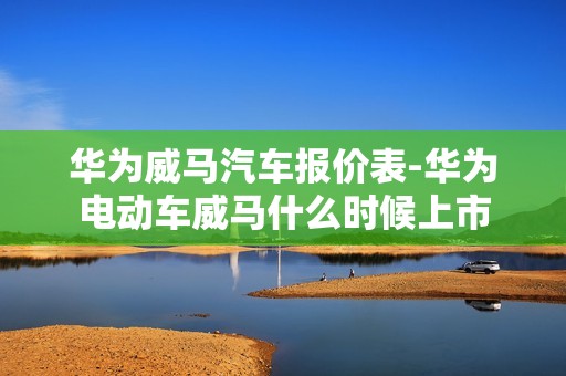 华为威马汽车报价表-华为电动车威马什么时候上市