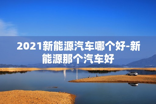 2021新能源汽车哪个好-新能源那个汽车好