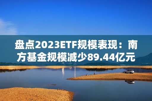 盘点2023ETF规模表现：南方基金规模减少89.44亿元 排名下降1位