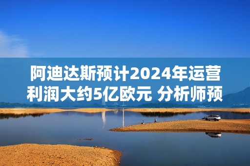 阿迪达斯预计2024年运营利润大约5亿欧元 分析师预期12.7亿欧元