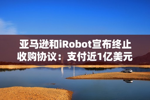 亚马逊和iRobot宣布终止收购协议：支付近1亿美元分手费