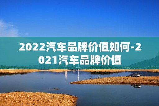 2022汽车品牌价值如何-2021汽车品牌价值