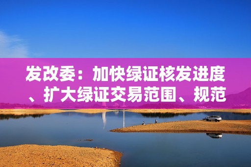 发改委：加快绿证核发进度、扩大绿证交易范围、规范绿证交易制度是充分发挥绿证作用的重要基础