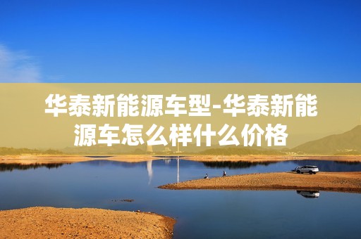 华泰新能源车型-华泰新能源车怎么样什么价格