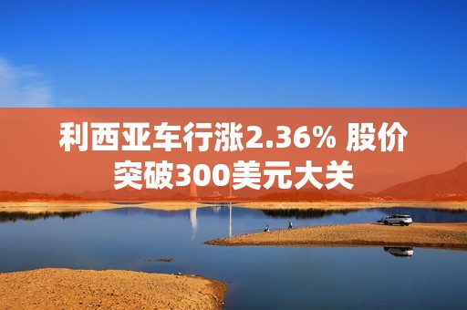 利西亚车行涨2.36% 股价突破300美元大关