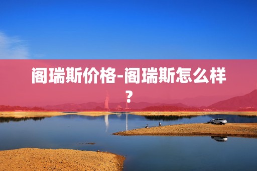 阁瑞斯价格-阁瑞斯怎么样?