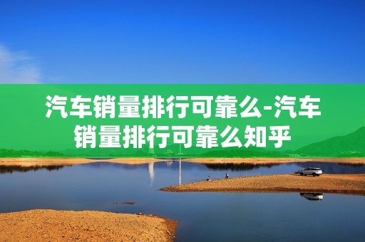 汽车销量排行可靠么-汽车销量排行可靠么知乎