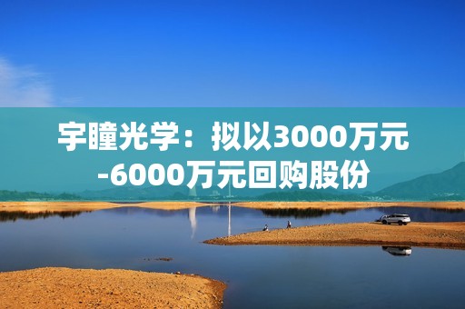 宇瞳光学：拟以3000万元-6000万元回购股份