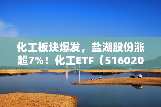 化工板块爆发，盐湖股份涨超7%！化工ETF（516020）午后飙升逾5%！