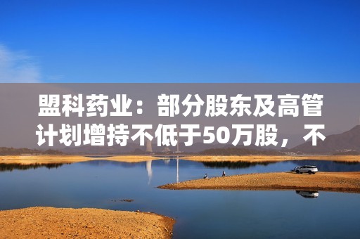 盟科药业：部分股东及高管计划增持不低于50万股，不超过100万股