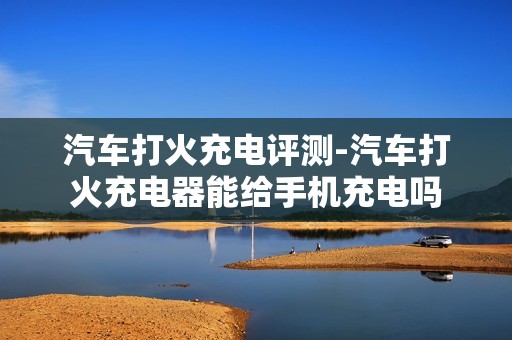 汽车打火充电评测-汽车打火充电器能给手机充电吗