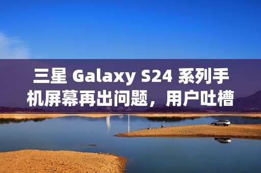 三星 Galaxy S24 系列手机屏幕再出问题，用户吐槽“颗粒感”和“横向条纹”