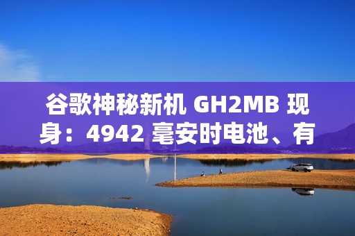 谷歌神秘新机 GH2MB 现身：4942 毫安时电池、有望为 Pixel 8a / 9 Pro / Fold 2 手机