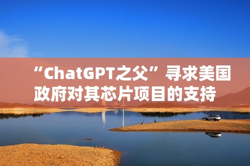 “ChatGPT之父”寻求美国政府对其芯片项目的支持