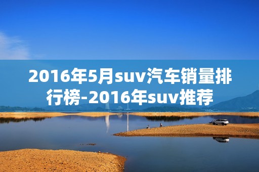 2016年5月suv汽车销量排行榜-2016年suv推荐